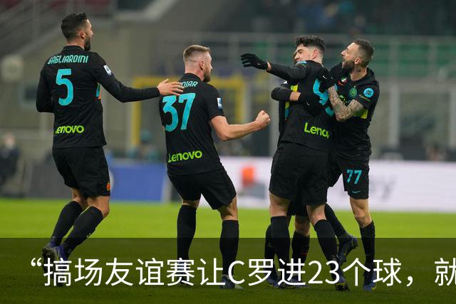 “搞场友谊赛让C罗进23个球，就能摆脱他了”——荷兰人的“馊主意”里，藏着多少大实话？